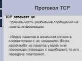 Протокол TCP. TCP отвечает за правильность разбиения сообщений на пакеты информации сборку пакетов в конечном пункте в соответствии с их номерами. Если какой-либо из пакетов утерян или поврежден (передан с ошибками), то его передачу повторяют.