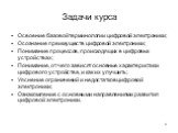 Задачи курса. Освоение базовой терминологии цифровой электроники; Осознание преимуществ цифровой электроники; Понимание процессов, происходящих в цифровых устройствах; Понимание, от чего зависят основные характеристики цифрового устройства, и как их улучшить; Уяснение ограничений и недостатков цифро