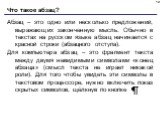 Что такое абзац? Абзац – это одно или несколько предложений, выражающих законченную мысль. Обычно в текстах на русском языке абзац начинается с красной строки (абзацного отступа). Для компьютера абзац – это фрагмент текста между двумя невидимыми символами «конец абзаца» (смысл текста не играет никак