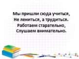 Мы пришли сюда учиться, Не лениться, а трудиться. Работаем старательно, Слушаем внимательно.