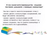 В чем заключается преимущества создания текстового документа с помощью компьютера? · быстро и просто вносятся изменения в текст; · можно делать сколько угодно исправлений, они будут абсолютно незаметны; · можно сделать сколько угодно копий; · можно вставлять в текст рисунки, схемы и т.д.; ·можно сох