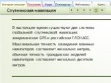 В настоящее время существуют две системы глобальной спутниковой навигации: американская GPS и российская ГЛОНАСС. Максимальная точность измерения военных навигаторов составляет несколько метров, обычная точность гражданских моделей навигаторов составляет несколько десятков метров.