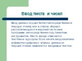 Ввод текста и чисел. Ввод данных осуществляют непосредственно в текущую ячейку или в строку формул, располагающуюся в верхней части окна программы непосредственно под панелями инструментов. Место ввода отмечается текстовым курсором. Если начать ввод нажатием алфавитно-цифровых клавиш, данные из теку