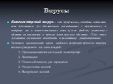 Вирусы. Компьютерный вирус – это программа, способная создавать свои дубликаты (не обязательно совпадающие с оригиналом) и внедрять их в вычислительные сети и/или файлы, системные области компьютера и прочие выполняемые объекты. При этом дубликаты сохраняют способность к дальнейшему распространению.