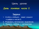 Цель урока: Дать понятие числа 0. Задачи: 1. Углубить и обобщить знания учащихся о цифре и числе 0; 2. Развивать логическое мышление. 3. Привить любовь к математике.