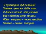 У лукоморья дуб зелёный Златая цепь на дубе том. И днём и ночью кот учёный Всё ходит по цепи кругом. Идёт направо – песнь заводит, Налево – сказки говорит…