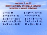 числа от 1 до 10 можно записать с помощью четырех четверок и знаков действий. 1 = 44 : 44 6 = (4+ 4) :4 + 4; 2 = 4 : 4 + 4 : 4; 7 = 4 + 4 – 4 :4; 3 =(4 + 4 + 4) : 4; 8 = 4 × 4 – 4 – 4; 4 = 4 + 4 × (4 – 4); 9 = 4 + 4 + 4 : 4; 5 =(4 × 4 + 4) :4; 10 = (44 – 4) : 4.