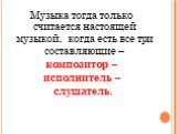 Музыка тогда только считается настоящей музыкой, когда есть все три составляющие – композитор – исполнитель – слушатель.