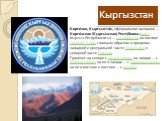 Кирги́зия, Кыргызста́н, официальное название — Кирги́зская (Кыргы́зская) Респу́блика (кирг. Кыргыз Республикасы) — государство на востоке Средней Азии, главным образом в пределах западной и центральной части Тянь-Шаня и северной части Памира. Граничит на севере с Казахстаном, на западе — с Узбекиста