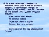 12. Во время такой ночи освещенность небесного свода даже в полночь близка к вечерней, и наступающие сумерки не сгущают и не усиливают темноты. Описание ее есть в поэме А.С. Пушкина «Медный всадник». И не спуская тьму ночную На золотые небеса. Одна заря сменить другую Спешит. Дав ночи полчаса. Что э