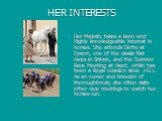 HER INTERESTS. Her Majesty takes a keen and Highly knowledgeable interest in horses. She attends Derby at Epsom, one of the classic flat races in Britain, and the Summer Race Meeting at Ascot, whish has been a Royal occasion since 1911. As an owner and breeder of thoroughbreds, she often visits othe