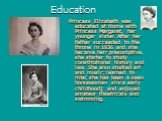Education. Princess Elizabeth was educated at Home with Princess Margaret, her younger sister. After her father succeeded to the throne in 1936 and she became heir presumptive, she starter to study constitutional history and law. She also studied art and music; learned to ride( she has been a keen h