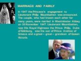 MARRIAGE AND FAMILY. In 1947 the Princess's engagement to Lieutenant Philip Mountbatten was announced. The couple, who had known each other for many years, were married in Westminster Abbey on 20 November 1947. Lieutenant Mountbatten, now His Royal Highness the Prince Philip, Duke of Edinburg, was t