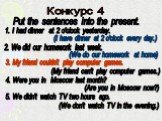 Конкурс 4. Put the sentences into the present. 1. I had dinner at 2 o'clock yesterday. (I have dinner at 2 o'clock every day.). 2. We did our homework last week. (We do our homework at home). 3. My friend couldn't play computer games. (My friend can't play computer games.). 4. Were you in Moscow las