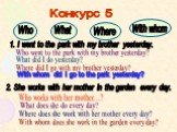 Конкурс 5 Who What Where With whom. 1. I went to the park with my brother yesterday. Who went to the park with my brother yesterday? What did I do yesterday? Where did I go with my brother yesterday? With whom did I go to the park yesterday? 2. She works with her mother in the garden every day. Who 