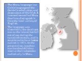 The Manx language is a Celtic language of the Goidelic subdivision, and descendant of Old Irish. It is sometimes called Manx Gaelic to distinguish it from the local variety of English. The language was historically the dominant one on the island, but fell out of use during the twentieth century, and