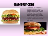 hamburgers. A hamburger is a sandwich consisting of one or more cooked patties of ground meat usually placed inside a sliced hamburger bun. Hamburgers are often served with lettuce, bacon, tomato, onion, pickles, cheese and condiments such as mustard, mayonnaise, ketchup and relish.