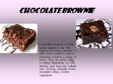 Chocolate brownie. A chocolate brownie is a flat, baked square or bar .The brownie is a cross between a cake and a cookie in texture. Brownies come in a variety of forms. They are either fudgy or cakey, depending on their density, and they may include nuts, frosting, whipped cream, chocolate chips, 
