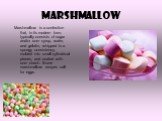 Marshmallow. Marshmallow is a confection that, in its modern form, typically consists of sugar and/or corn syrup, water, and gelatin, whipped to a spongy consistency, molded into small cylindrical pieces, and coated with corn starch. Some marshmallow recipes call for eggs.