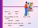 That is a _____ ladder. short low He is standing on the _____ rung of the ladder. shortest	lowest He is getting a book from the _____ shelf. tallest highest