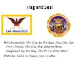 Flag and Seal. Nickname(s): The City by the Bay; Fog City; San Fran; Frisco; The City that Knows How; Baghdad by the Bay; The Paris of the West Motto: Gold in Peace, Iron in War