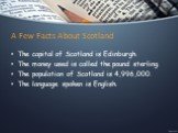 A Few Facts About Scotland. The capital of Scotland is Edinburgh. The money used is called the pound sterling. The population of Scotland is 4,996,000. The language spoken is English.