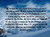 An avalanche is a rapid flow of snow down a sloping surface. While avalanches are sudden, the warning signs are almost always numerous before they let loose. Yet in 90 percent of avalanche incidents, the snow slides are triggered by the victim or someone in the victim's party. Avalanches kill more t