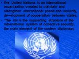 The United Nations is an international organization created to maintain and strengthen international peace and security, development of cooperation between states. "The UN is the supporting structure of the international system of collective security, the main element of the modern diplomacy