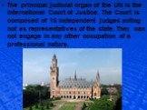 The principal judicial organ of the UN is the International Court of Justice. The Court is composed of 15 independent judges acting not as representatives of the state. They can not engage in any other occupation of a professional nature.