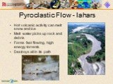 Pyroclastic Flow - lahars. Hot volcanic activity can melt snow and ice Melt water picks up rock and debris Forms fast flowing, high energy torrents Destroys all in its path