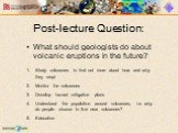 Post-lecture Question: What should geologists do about volcanic eruptions in the future? Study volcanoes to find out more about how and why they erupt Monitor the volcanoes Develop hazard mitigation plans Understand the population around volcanoes, i.e. why do people choose to live near volcanoes? E