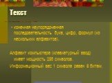 Текст. - конечная неупорядоченная последовательность букв, цифр, формул (из нескольких алфавитов). Алфавит компьютера (клавиатурный ввод) имеет мощность 256 символов. Информационный вес 1 символа равен 8 битам.