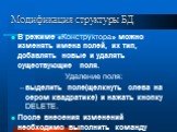 В режиме «Конструктора» можно изменять имена полей, их тип, добавлять новые и удалять существующие поля. Удаление поля: выделить поле(щелкнуть слева на сером квадратике) и нажать кнопку DELETE. После внесения изменений необходимо выполнить команду «Сохранить».