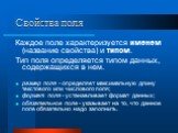 Свойства поля. Каждое поле характеризуется именем (название свойства) и типом. Тип поля определяется типом данных, содержащихся в нем. размер поля - определяет максимальную длину текстового или числового поля; формат поля - устанавливает формат данных; обязательное поле - указывает на то, что данное