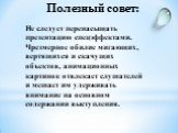 Не следует перенасыщать презентацию спецэффектами. Чрезмерное обилие мигающих, вертящихся и скачущих объектов, анимационных картинок отвлекает слушателей и мешает им удерживать внимание на основном содержании выступления.