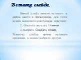 Новый слайд можно вставить в любое место в презентации. Для этого нужно выполнить следующие действия: 1. Открыть вкладку Главная. 2.Выбрать Создать слайд Разметку слайда можно оставить прежнюю, а можно выбрать другую. Вставка слайда.