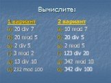 Вычислите: 1 вариант а) 20 div 7 б) 20 mod 5 в) 2 div 5 г) 3 mod 2 д) 13 div 10 е) 232 mod 100. 2 вариант а) 10 mod 7 б) 20 div 5 в) 2 mod 5 г) 123 div 20 д) 342 mod 10 е) 342 div 100