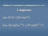 Найдите значения переменных a и b: 1 вариант a:= 15 div (16 mod 7); b:= 34 mod a * 5 – 29 mod 5 * 2;