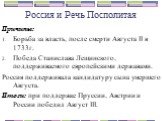 Причины: Борьба за власть, после смерти Августа II в 1733г. Победа Станислава Лещинского, поддерживаемого европейскими державами. Россия поддерживала кандидатуру сына умершего Августа. Итоги: при поддержке Пруссии, Австрии и России победил Август III.