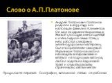 Андрей Платонович Платонов родился в 1899 году. Его настоящая фамилия Климентов. Он жил на окраине Воронежа, в Ямской слободке, в многодетной и очень бедной семье. Отец у него работал слесарем в железнодорожных мастерских, был изобретателем-самоучкой. Мальчиком Платонов любил наблюдать за паровозами