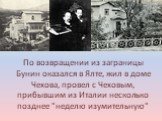 По возвращении из заграницы Бунин оказался в Ялте, жил в доме Чехова, провел с Чеховым, прибывшим из Италии несколько позднее "неделю изумительную"