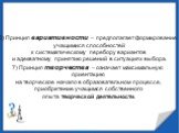 6) Принцип вариативности – предполагает формирование учащимися способностей к систематическому перебору вариантов и адекватному принятию решений в ситуациях выбора. 7) Принцип творчества – означает максимальную ориентацию на творческое начало в образовательном процессе, приобретение учащимся собстве