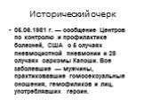 Исторический очерк. 05.06.1981 г. — сообщение Центров по контролю и профилактике болезней, США о 5 случаях пневмоцистной пневмонии и 28 случаях саркомы Капоши. Все заболевшие — мужчины, практиковавшие гомосексуальные сношения, гемофиликов и лиц, употреблявших героин.