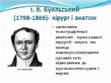 І. В. Буяльський (1798-1866)- хірург і анатом. засновник топографічної анатомії - прикладної хірургії - науки, що вивчає взаєморозташування органів та їх відношення до кровоносних судин і нервів