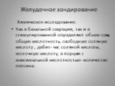 Химическое исследование: Как в базальной секреции, так и в стимулированной определяют объем сока, общую кислотность, свободную соляную кислоту , дебит- час соляной кислоты, молочную кислоту, в порции с максимальной кислотностью- количество пепсина.