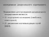 ИССЛЕДОВАНИЕ ДУОДЕНАЛЬНОГО СОДЕРЖИМОГО. Показаниями для проведения дуоденального зондирования являются: 1) подозрение на инвазию (лямблиоз, описторхоз); 2) дискинезия желчевыводящих путей (ЖВП).