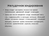 Зонд кладут на корень языка и во время глотательных движений вводят в желудок. Сразу же после введения зонда извлекают весь сок, содержащийся в желудке натощак. (большой объем косвенно говорит о повышенной секреции желудка, наличие крови позволяет заподозрить источник кровотечения (эрозия, язва или 