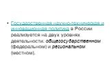 Государственная научно-техническая и инновационная политика в России реализуется на двух уровнях деятельности: общегосударственном (федеральном) и региональном (местном).