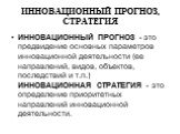 ИННОВАЦИОННЫЙ ПРОГНОЗ, СТРАТЕГИЯ. ИННОВАЦИОННЫЙ ПРОГНОЗ - это предвидение основных параметров инновационной деятельности (ее направлений, видов, объектов, последствий и т.п.) ИННОВАЦИОННАЯ СТРАТЕГИЯ - это определение приоритетных направлений инновационной деятельности.