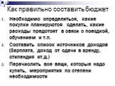 Необходимо определиться, какие покупки планируются сделать, какие расходы предстоят в связи с поездкой, обучением и т.п. Составить список источников доходов (Зарплата, доход от сдачи в аренду, стипендия ит.д.) Перечислить все вещи, которые надо купить, мероприятия по степени необходимости